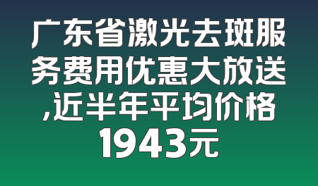 广东省激光去斑服务费用优惠大放送，近半年平均价格1943元