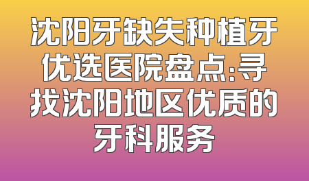 沈阳牙缺失种植牙优选医院盘点：寻找沈阳地区优质的牙科服务
