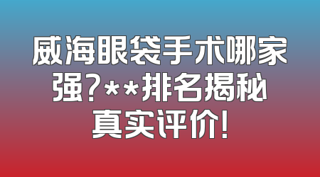 威海眼袋手术哪家强？**排名揭秘真实评价！