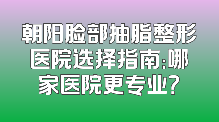 朝阳脸部抽脂整形医院选择指南：哪家医院更专业？