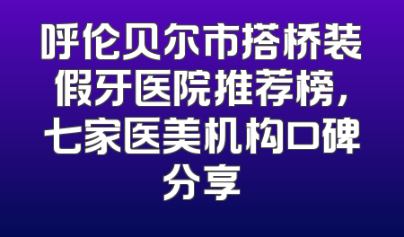 呼伦贝尔市搭桥装假牙医院推荐榜，七家医美机构口碑分享