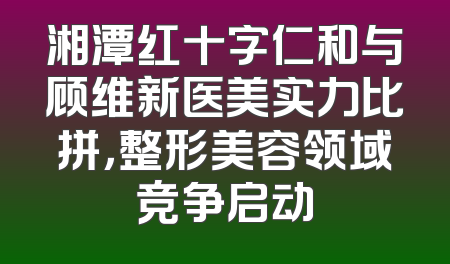 湘潭红十字仁和与顾维新医美实力比拼，整形美容领域竞争启动