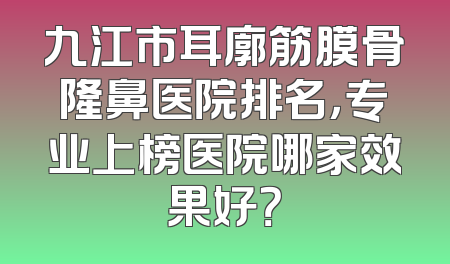 九江市耳廓筋膜骨隆鼻医院排名，专业上榜医院哪家效果好？