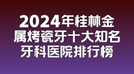 2024年桂林金属烤瓷牙十大知名牙科医院排行榜