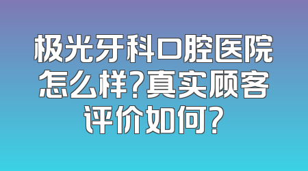 极光牙科口腔医院怎么样？真实顾客评价如何？