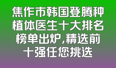 焦作市韩国登腾种植体医生十大排名榜单出炉，精选前十强任您挑选