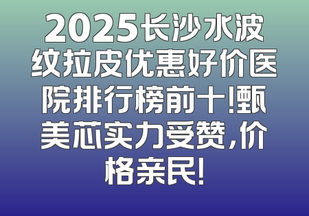 2025长沙水波纹拉皮优惠好价医院排行榜前十！甄美芯实力受赞，价格亲民！