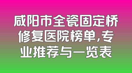 咸阳市全瓷固定桥修复医院榜单，专业推荐与一览表