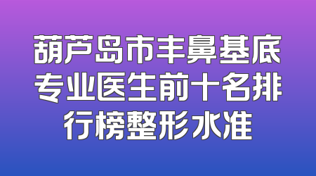 葫芦岛市丰鼻基底专业医生前十名排行榜整形水准