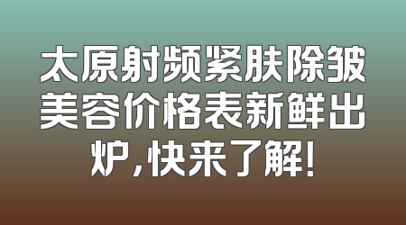 太原射频紧肤除皱美容价格表新鲜出炉，快来了解！