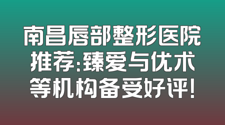 南昌唇部整形医院推荐：臻爱与优术等机构备受好评！