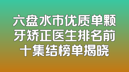六盘水市优质单颗牙矫正医生排名前十集结榜单揭晓