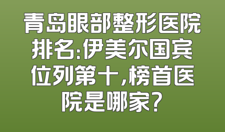 青岛眼部整形医院排名：伊美尔国宾位列第十，榜首医院是哪家？