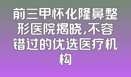 前三甲怀化隆鼻整形医院揭晓，不容错过的优选医疗机构