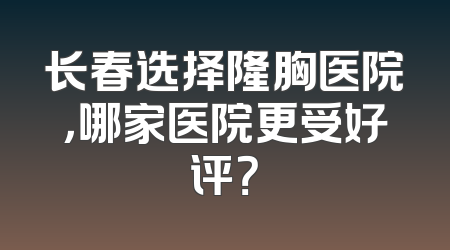 长春选择隆胸医院，哪家医院更受好评？