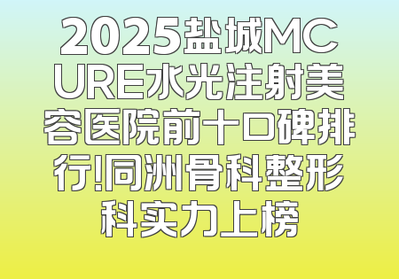 2025盐城MCURE水光注射美容医院前十口碑排行！同洲骨科整形科实力上榜