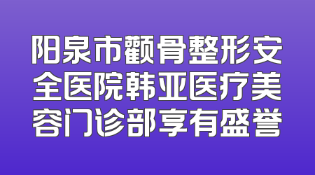阳泉市颧骨整形安全医院韩亚医疗美容门诊部享有盛誉