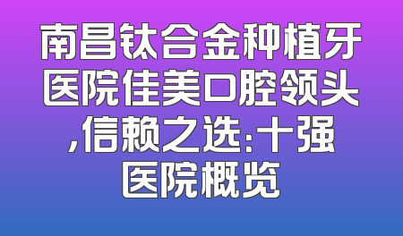 南昌钛合金种植牙医院佳美口腔领头，信赖之选：十强医院概览
