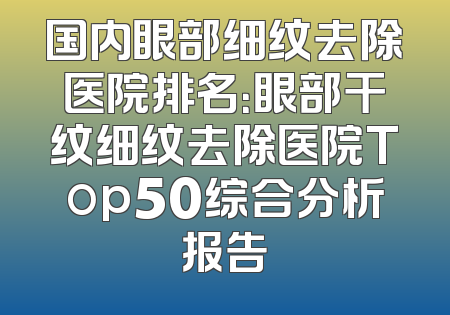 国内眼部细纹去除医院排名：眼部干纹细纹去除医院Top50综合分析报告