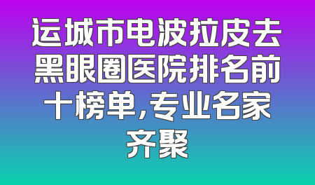 运城市电波拉皮去黑眼圈医院排名前十榜单，专业名家齐聚