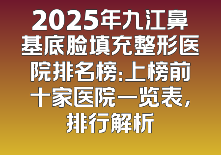 2025年九江鼻基底脸填充整形医院排名榜：上榜前十家医院一览表，排行解析