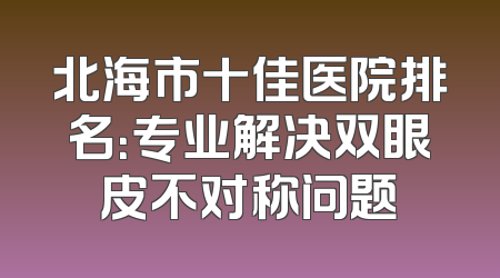 北海市十佳医院排名：专业解决双眼皮不对称问题