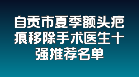 自贡市夏季额头疤痕移除手术医生十强推荐名单