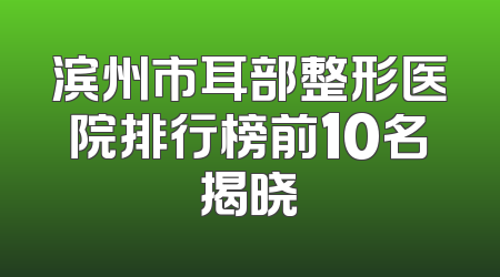滨州市耳部整形医院排行榜前10名揭晓