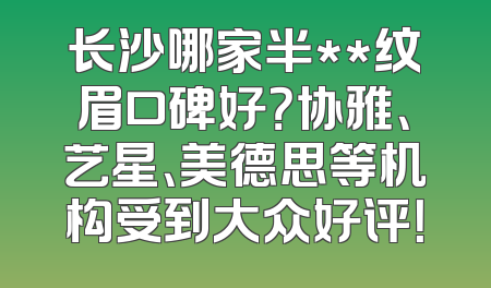 长沙哪家半**纹眉口碑好？协雅、艺星、美德思等机构受到大众好评！