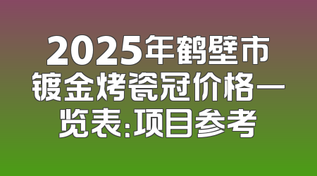 2025年鹤壁市镀金烤瓷冠价格一览表：项目参考