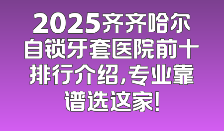 2025齐齐哈尔自锁牙套医院前十排行介绍，专业靠谱选这家！