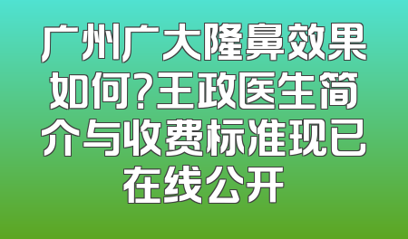 广州广大隆鼻效果如何？王政医生简介与收费标准现已在线公开