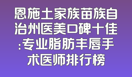 恩施土家族苗族自治州医美口碑十佳：专业脂肪丰唇手术医师排行榜
