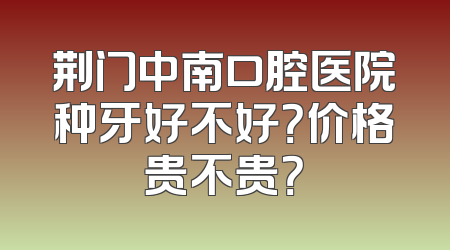 荆门中南口腔医院种牙好不好？价格贵不贵？