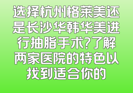 选择杭州格莱美还是长沙华韩华美进行抽脂手术？了解两家医院的特色以找到适合你的