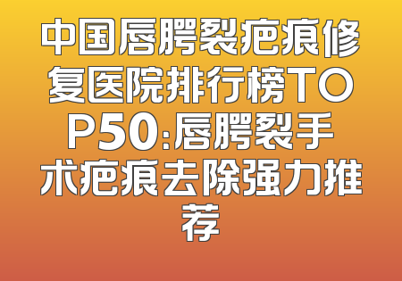 中国唇腭裂疤痕修复医院排行榜TOP50：唇腭裂手术疤痕去除强力推荐