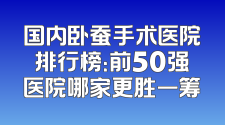 国内卧蚕手术医院排行榜：前50强医院哪家更胜一筹
