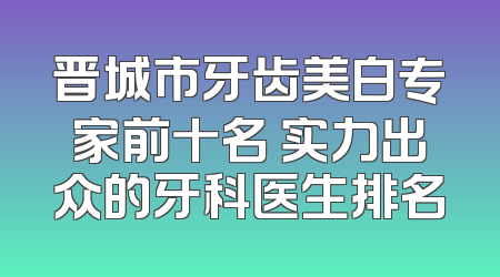 晋城市牙齿美白专家前十名 实力出众的牙科医生排名