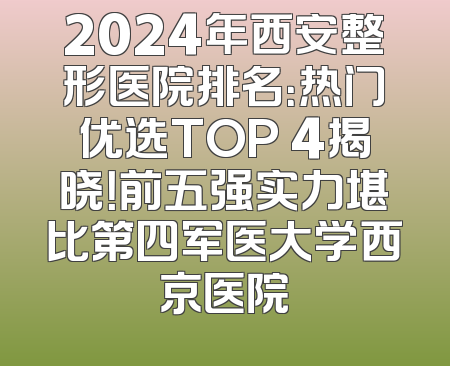 2024年西安整形医院排名：热门优选TOP 4揭晓！前五强实力堪比第四军医大学西京医院