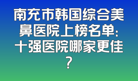 南充市韩国综合美鼻医院上榜名单：十强医院哪家更佳？