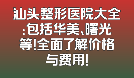 汕头整形医院大全：包括华美、曙光等！全面了解价格与费用！