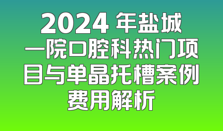 2024 年盐城一院口腔科热门项目与单晶托槽案例费用解析