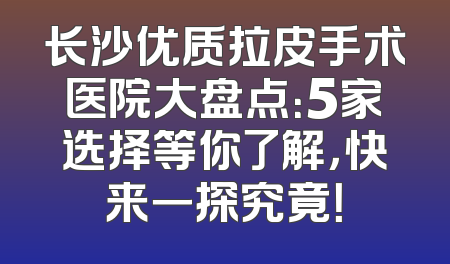 长沙优质拉皮手术医院大盘点：5家选择等你了解，快来一探究竟！