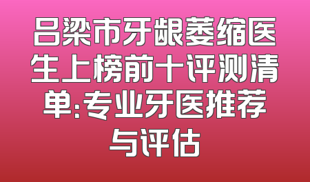 吕梁市牙龈萎缩医生上榜前十评测清单：专业牙医推荐与评估