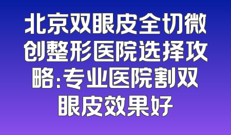 北京双眼皮全切微创整形医院选择攻略：专业医院割双眼皮效果好