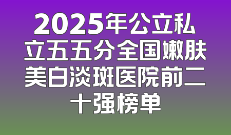 2025年公立私立五五分全国嫩肤美白淡斑医院前二十强榜单
