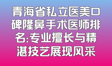 青海省私立医美口碑隆鼻手术医师排名：专业擅长与精湛技艺展现风采