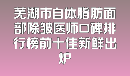 芜湖市自体脂肪面部除皱医师口碑排行榜前十佳新鲜出炉