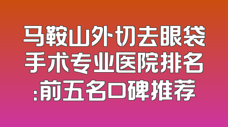 马鞍山外切去眼袋手术专业医院排名：前五名口碑推荐