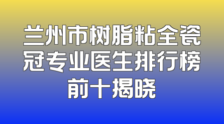 兰州市树脂粘全瓷冠专业医生排行榜前十揭晓